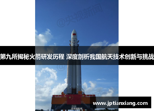 第九所揭秘火箭研发历程 深度剖析我国航天技术创新与挑战 第九所揭秘火箭研发历程 深度剖析我国航天技术创新与挑战